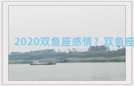 2020双鱼座感情？双鱼座感情2021