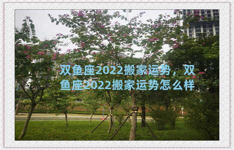 双鱼座2022搬家运势，双鱼座2022搬家运势怎么样