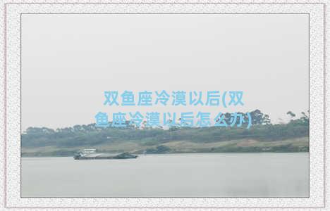 双鱼座冷漠以后(双鱼座冷漠以后怎么办)