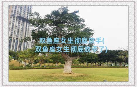 双鱼座女生彻底放手(双鱼座女生彻底放手了)