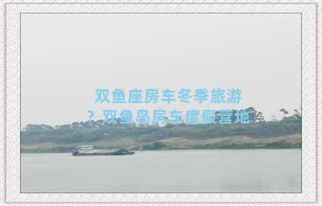 双鱼座房车冬季旅游？双鱼岛房车度假营地