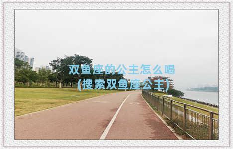 双鱼座的公主怎么喝(搜索双鱼座公主)