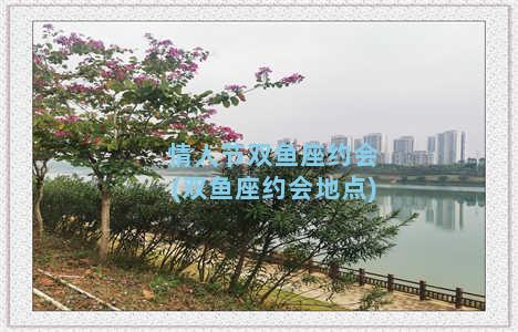 情人节双鱼座约会(双鱼座约会地点)