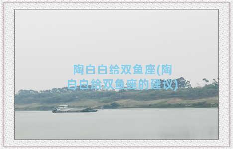 陶白白给双鱼座(陶白白给双鱼座的建议)